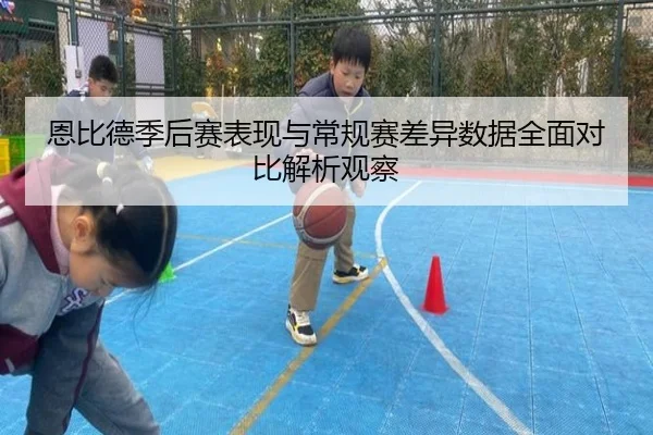 恩比德季后赛表现与常规赛差异数据全面对比解析观察