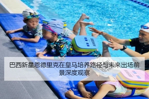巴西新星恩德里克在皇马培养路径与未来出场前景深度观察