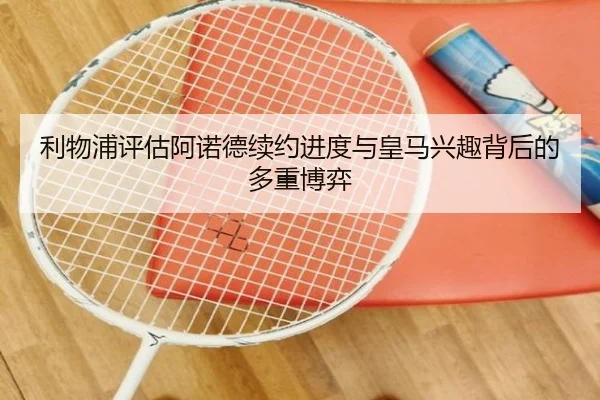 利物浦评估阿诺德续约进度与皇马兴趣背后的多重博弈
