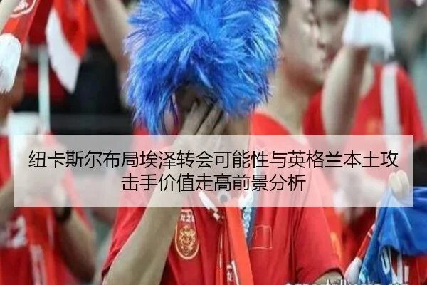 纽卡斯尔布局埃泽转会可能性与英格兰本土攻击手价值走高前景分析