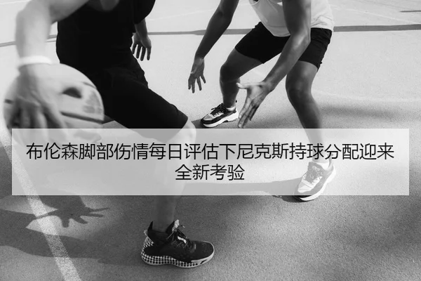 布伦森脚部伤情每日评估下尼克斯持球分配迎来全新考验