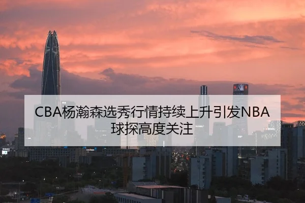 CBA杨瀚森选秀行情持续上升引发NBA球探高度关注