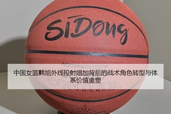 中国女篮韩旭外线投射增加背后的战术角色转型与体系价值重塑