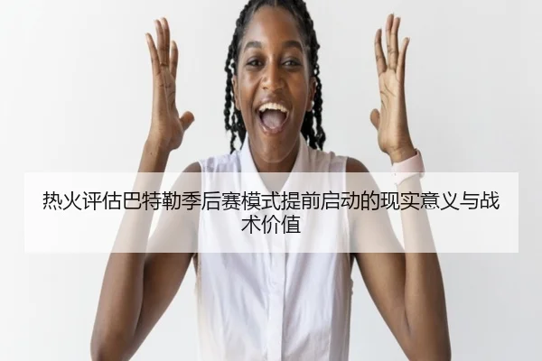 热火评估巴特勒季后赛模式提前启动的现实意义与战术价值