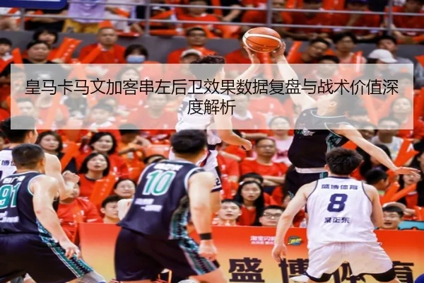 皇马卡马文加客串左后卫效果数据复盘与战术价值深度解析