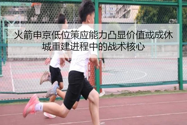 火箭申京低位策应能力凸显价值或成休城重建进程中的战术核心