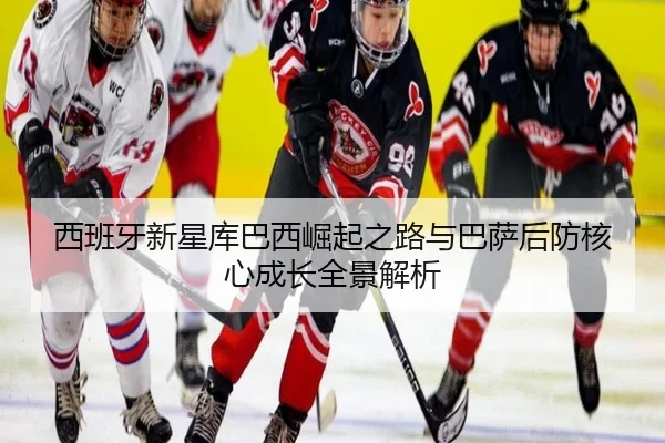 西班牙新星库巴西崛起之路与巴萨后防核心成长全景解析
