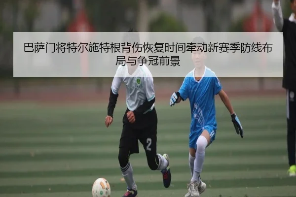 巴萨门将特尔施特根背伤恢复时间牵动新赛季防线布局与争冠前景