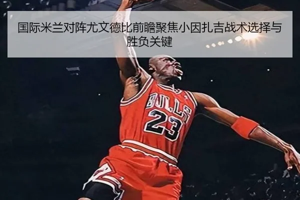 国际米兰对阵尤文德比前瞻聚焦小因扎吉战术选择与胜负关键