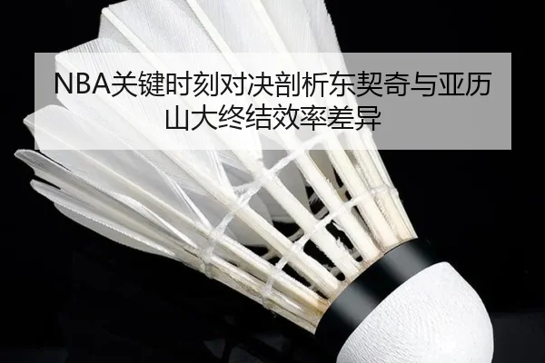 NBA关键时刻对决剖析东契奇与亚历山大终结效率差异