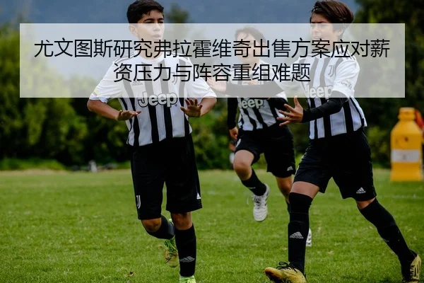 尤文图斯研究弗拉霍维奇出售方案应对薪资压力与阵容重组难题