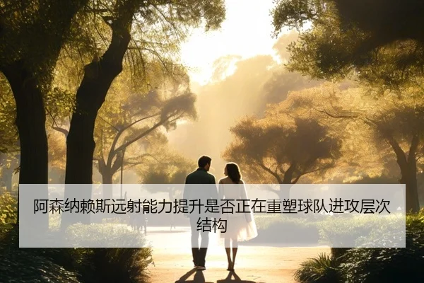 阿森纳赖斯远射能力提升是否正在重塑球队进攻层次结构