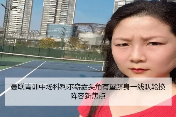 曼联青训中场科利尔崭露头角有望跻身一线队轮换阵容新焦点